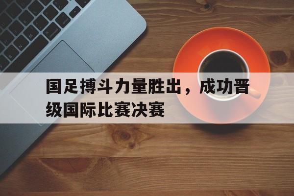 国足搏斗力量胜出，成功晋级国际比赛决赛