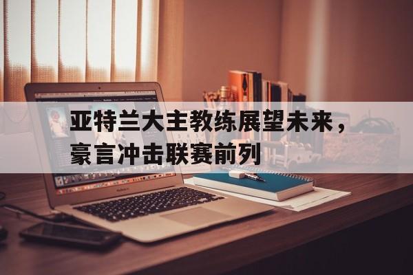 关于亚特兰大主教练展望未来，豪言冲击联赛前列的信息