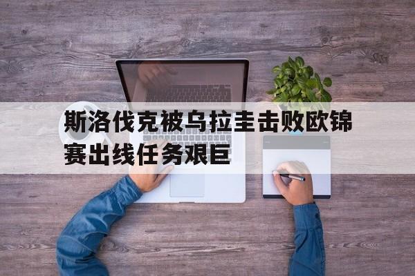 关于斯洛伐克被乌拉圭击败欧锦赛出线任务艰巨的信息