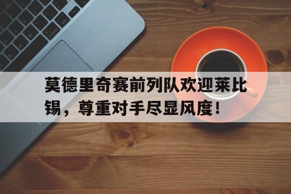 莫德里奇赛前列队欢迎莱比锡，尊重对手尽显风度！